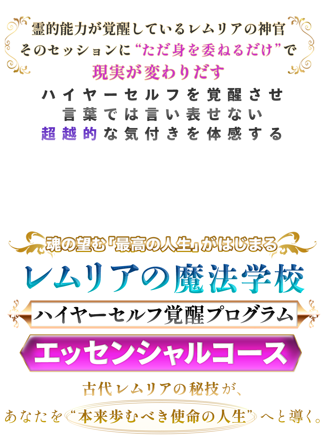 「もう一人で頑張らなくていい」
なぜか満たされず「本当の幸せ」を実感できない方へ
「愛」「無限の可能性「絶対肯定」
古代レムリアのエネルギーを浴び続けるだけで
あなたのハイヤーセルフが覚醒する
魂が望む “最高の人生” を実現する
レムリアの魔法学校
『ハイヤーセルフ覚醒プログラム』
エッセンシャルコース
仕事・お金・恋愛・健康・人間関係など
あらゆる面ですでに豊かさが満ちているレムリア世界
その周波数を感じながら、
あなたも自然に“豊かな日常”へとシフトしませんか?