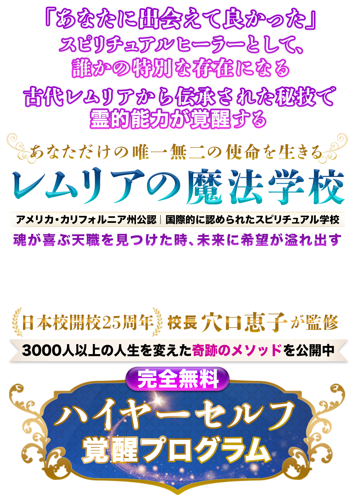 ハイヤーセルフが覚醒し、魂の使命とつながった瞬間
サイキック能力が目覚め
あなたは“奇跡を起こす魔法使い”に生まれ変わる。
魂が望む最高の人生を実現する
レムリアの魔法学校
日本校開校25周年
校長 穴口恵子が監修
アメリカ・カリフォルニア州公認
国際的に認められたスピリチュアル学校
3000人以上の人生を変えた古代レムリアの秘儀を公開
【完全無料】ハイヤーセルフ覚醒プログラム
