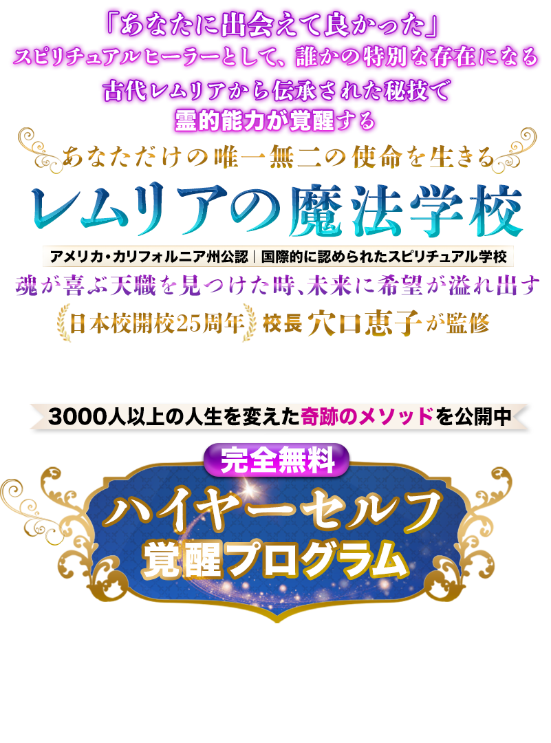 ハイヤーセルフが覚醒し、魂の使命とつながった瞬間
サイキック能力が目覚め
あなたは“奇跡を起こす魔法使い”に生まれ変わる。
魂が望む最高の人生を実現する
レムリアの魔法学校
日本校開校25周年
校長 穴口恵子が監修
アメリカ・カリフォルニア州公認
国際的に認められたスピリチュアル学校
3000人以上の人生を変えた古代レムリアの秘儀を公開
【完全無料】ハイヤーセルフ覚醒プログラム