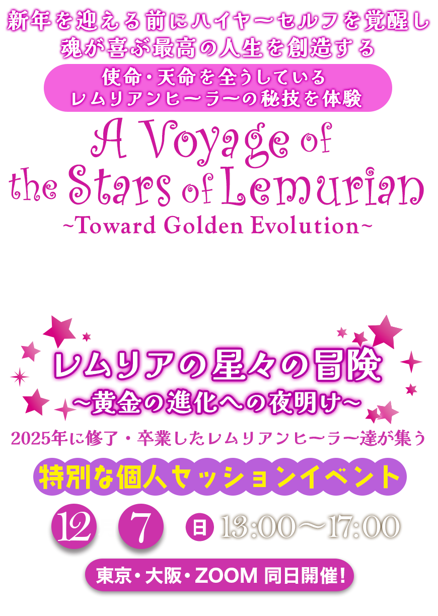 2025年レムリアの魔法学校 ラストイベント
新年を迎える前にハイヤーセルフを覚醒し
魂が喜ぶ最高の人生を創造する
使命・天命を全うしている
レムリアンヒーラーの秘技を体験
レムリアの星々の冒険 黄金の進化への夜明け
A Voyage of the Stars of Lemurian
〜 Toward Golden Evolution 〜
2025年に修了・卒業したレムリアンヒーラー達が集う
特別な個人セッションイベント
🌟 12月7日(日)13:00〜17:00 🌟
東京・大阪・ZOOM 同日開催!
