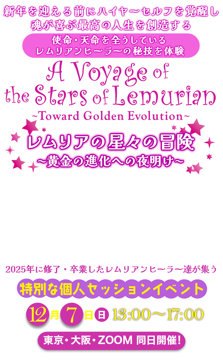 2025年レムリアの魔法学校 ラストイベント
新年を迎える前にハイヤーセルフを覚醒し
魂が喜ぶ最高の人生を創造する
使命・天命を全うしている
レムリアンヒーラーの秘技を体験
レムリアの星々の冒険 黄金の進化への夜明け
A Voyage of the Stars of Lemurian
〜 Toward Golden Evolution 〜
2025年に修了・卒業したレムリアンヒーラー達が集う
特別な個人セッションイベント
🌟 12月7日(日)13:00〜17:00 🌟
東京・大阪・ZOOM 同日開催!